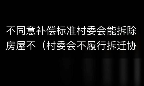 不同意补偿标准村委会能拆除房屋不（村委会不履行拆迁协议怎么办）
