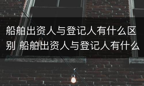 船舶出资人与登记人有什么区别 船舶出资人与登记人有什么区别呢