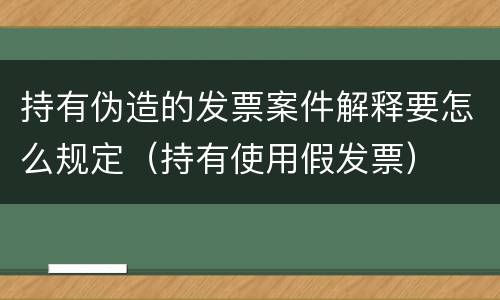 持有伪造的发票案件解释要怎么规定（持有使用假发票）