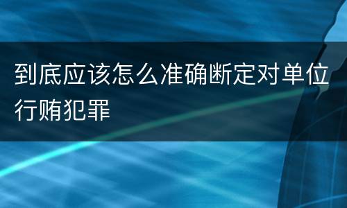 到底应该怎么准确断定对单位行贿犯罪