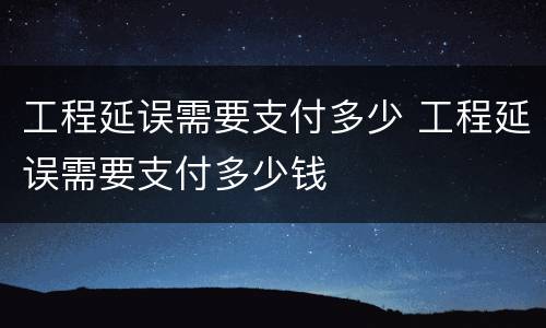 工程延误需要支付多少 工程延误需要支付多少钱