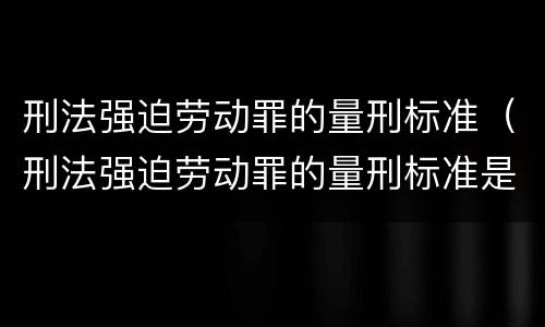 刑法强迫劳动罪的量刑标准（刑法强迫劳动罪的量刑标准是）