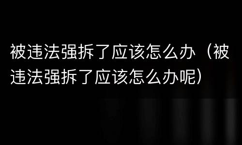 被违法强拆了应该怎么办（被违法强拆了应该怎么办呢）
