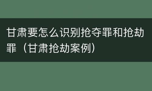 甘肃要怎么识别抢夺罪和抢劫罪（甘肃抢劫案例）