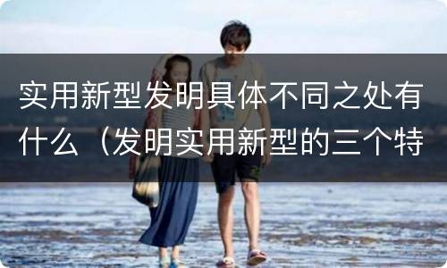 实用新型发明具体不同之处有什么（发明实用新型的三个特点）