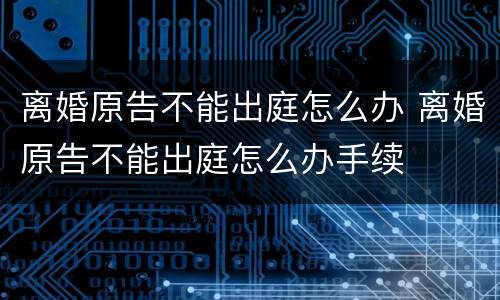 离婚原告不能出庭怎么办 离婚原告不能出庭怎么办手续