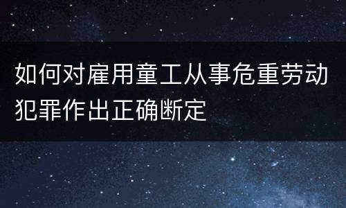 如何对雇用童工从事危重劳动犯罪作出正确断定