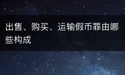 出售、购买、运输假币罪由哪些构成