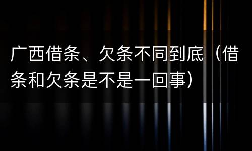 广西借条、欠条不同到底（借条和欠条是不是一回事）