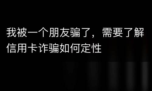 我被一个朋友骗了，需要了解信用卡诈骗如何定性
