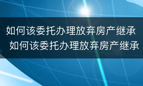 如何该委托办理放弃房产继承 如何该委托办理放弃房产继承权