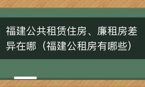 福建公共租赁住房、廉租房差异在哪（福建公租房有哪些）
