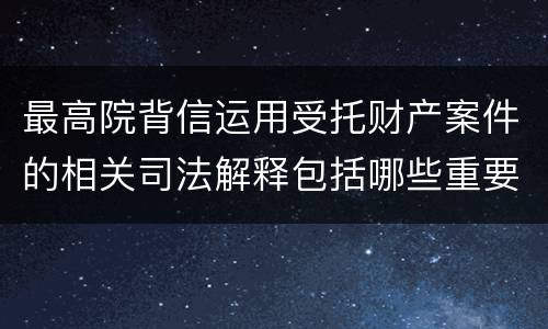 最高院背信运用受托财产案件的相关司法解释包括哪些重要规定