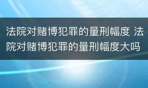 法院对赌博犯罪的量刑幅度 法院对赌博犯罪的量刑幅度大吗