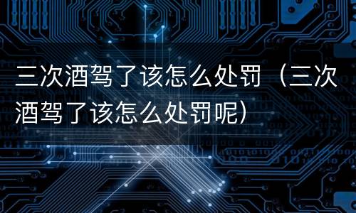 三次酒驾了该怎么处罚（三次酒驾了该怎么处罚呢）