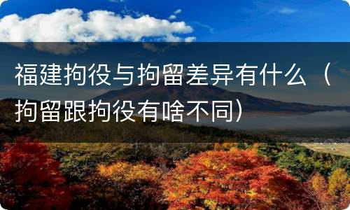 福建拘役与拘留差异有什么（拘留跟拘役有啥不同）