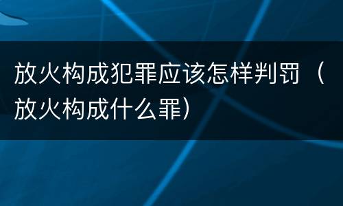 放火构成犯罪应该怎样判罚（放火构成什么罪）