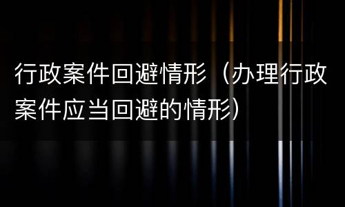行政案件回避情形（办理行政案件应当回避的情形）