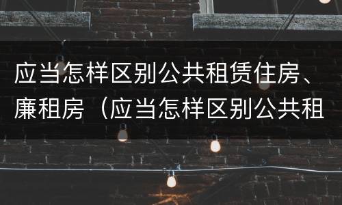 应当怎样区别公共租赁住房、廉租房（应当怎样区别公共租赁住房,廉租房是否合法）