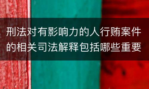 刑法对有影响力的人行贿案件的相关司法解释包括哪些重要规定