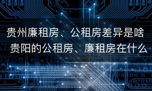贵州廉租房、公租房差异是啥 贵阳的公租房、廉租房在什么地方?