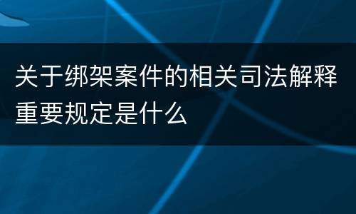 关于绑架案件的相关司法解释重要规定是什么