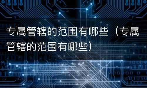 专属管辖的范围有哪些（专属管辖的范围有哪些）