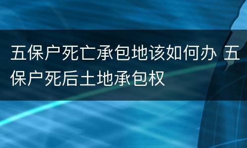 五保户死亡承包地该如何办 五保户死后土地承包权