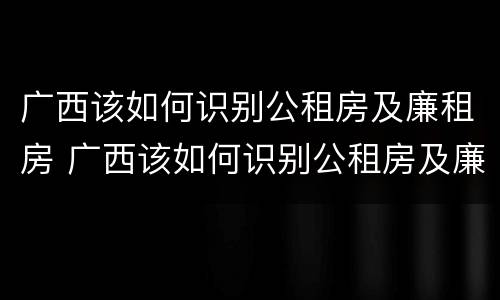 广西该如何识别公租房及廉租房 广西该如何识别公租房及廉租房信息