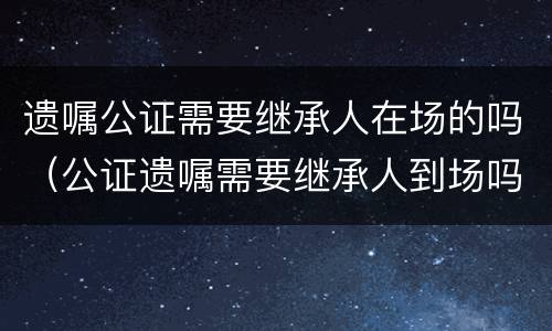 遗嘱公证需要继承人在场的吗（公证遗嘱需要继承人到场吗?）