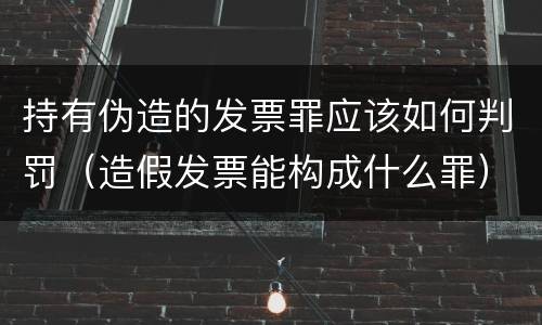 持有伪造的发票罪应该如何判罚（造假发票能构成什么罪）