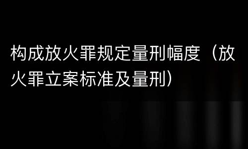 构成放火罪规定量刑幅度（放火罪立案标准及量刑）