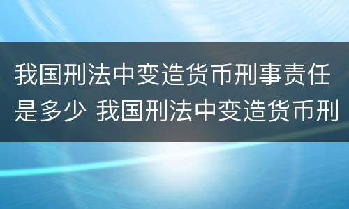 我国刑法中变造货币刑事责任是多少 我国刑法中变造货币刑事责任是多少年