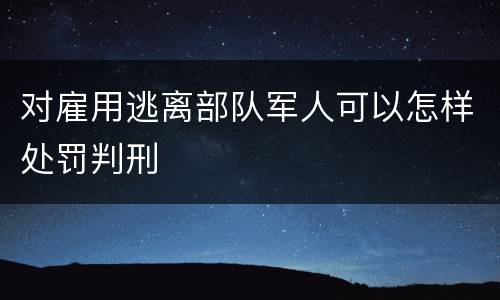 对雇用逃离部队军人可以怎样处罚判刑