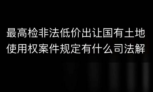 最高检非法低价出让国有土地使用权案件规定有什么司法解释