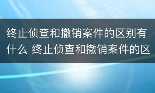 终止侦查和撤销案件的区别有什么 终止侦查和撤销案件的区别有什么不同