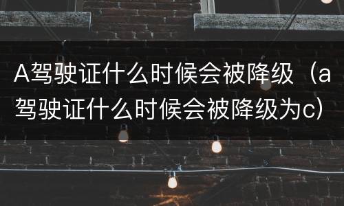 A驾驶证什么时候会被降级（a驾驶证什么时候会被降级为c）
