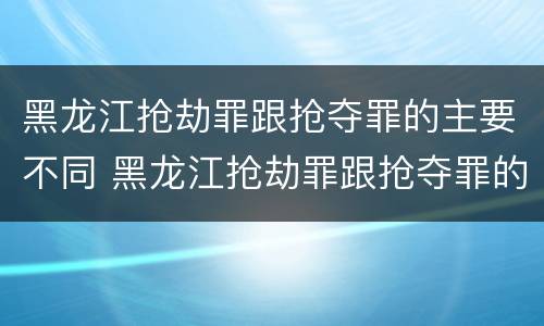 黑龙江抢劫罪跟抢夺罪的主要不同 黑龙江抢劫罪跟抢夺罪的主要不同点