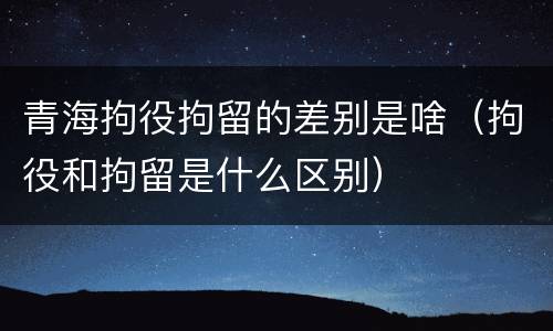 青海拘役拘留的差别是啥（拘役和拘留是什么区别）