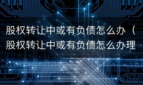 股权转让中或有负债怎么办（股权转让中或有负债怎么办理）