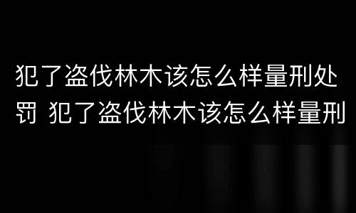 犯了盗伐林木该怎么样量刑处罚 犯了盗伐林木该怎么样量刑处罚呢