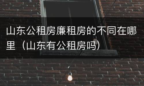 山东公租房廉租房的不同在哪里（山东有公租房吗）