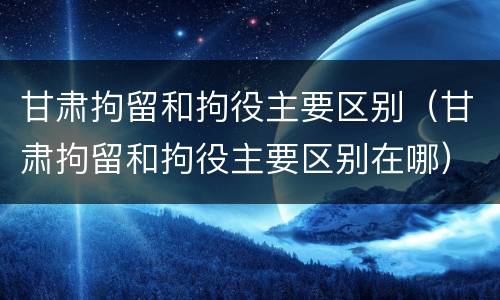 甘肃拘留和拘役主要区别（甘肃拘留和拘役主要区别在哪）
