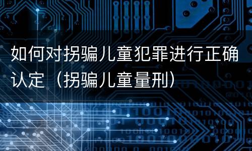 如何对拐骗儿童犯罪进行正确认定（拐骗儿童量刑）