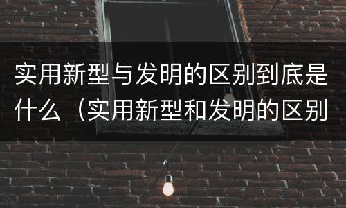 实用新型与发明的区别到底是什么（实用新型和发明的区别）