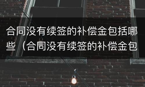 合同没有续签的补偿金包括哪些（合同没有续签的补偿金包括哪些内容）