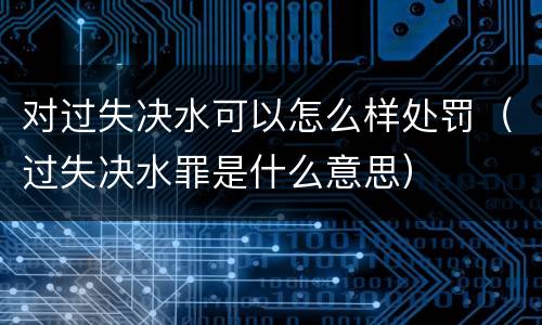 对过失决水可以怎么样处罚（过失决水罪是什么意思）