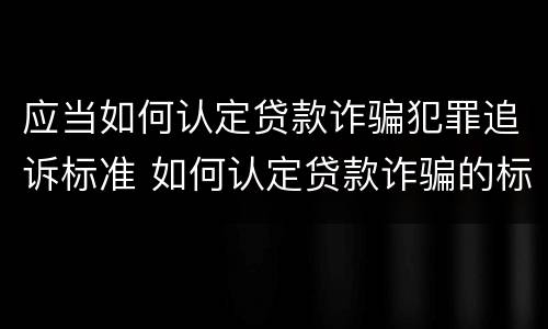 应当如何认定贷款诈骗犯罪追诉标准 如何认定贷款诈骗的标准