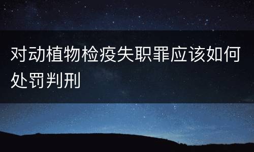对动植物检疫失职罪应该如何处罚判刑
