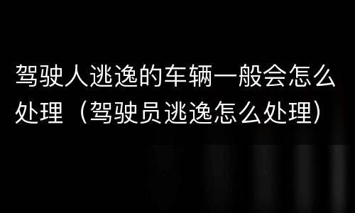 驾驶人逃逸的车辆一般会怎么处理（驾驶员逃逸怎么处理）
